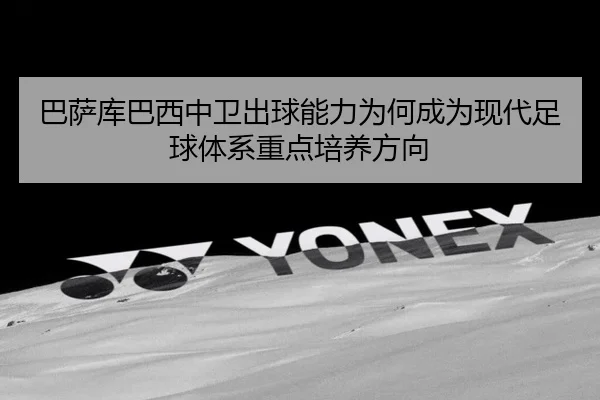 巴萨库巴西中卫出球能力为何成为现代足球体系重点培养方向