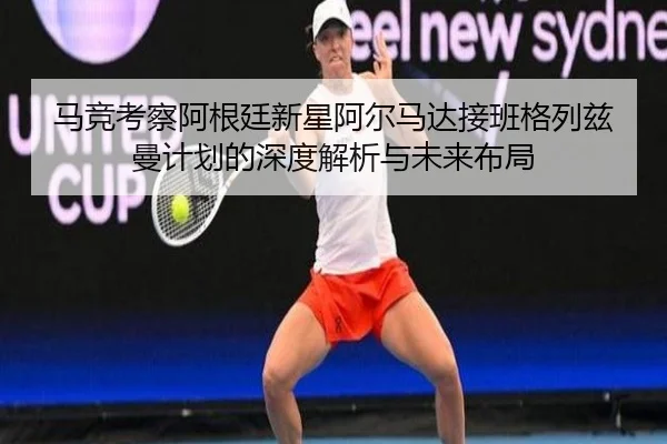 马竞考察阿根廷新星阿尔马达接班格列兹曼计划的深度解析与未来布局