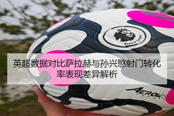 英超数据对比萨拉赫与孙兴慜射门转化率表现差异解析