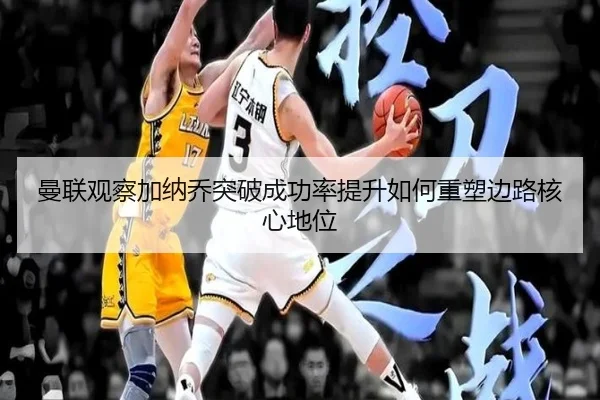 曼联观察加纳乔突破成功率提升如何重塑边路核心地位
