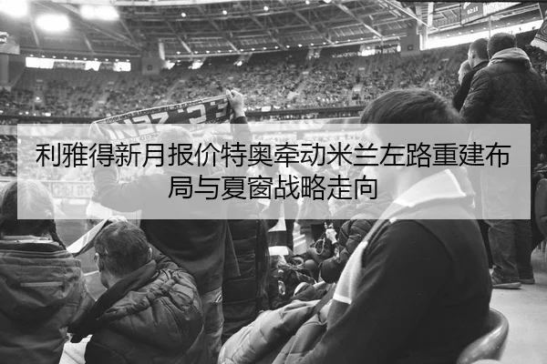 利雅得新月报价特奥牵动米兰左路重建布局与夏窗战略走向